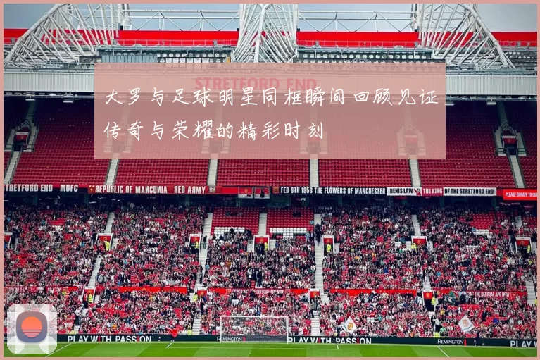 大罗与足球明星同框瞬间回顾见证传奇与荣耀的精彩时刻