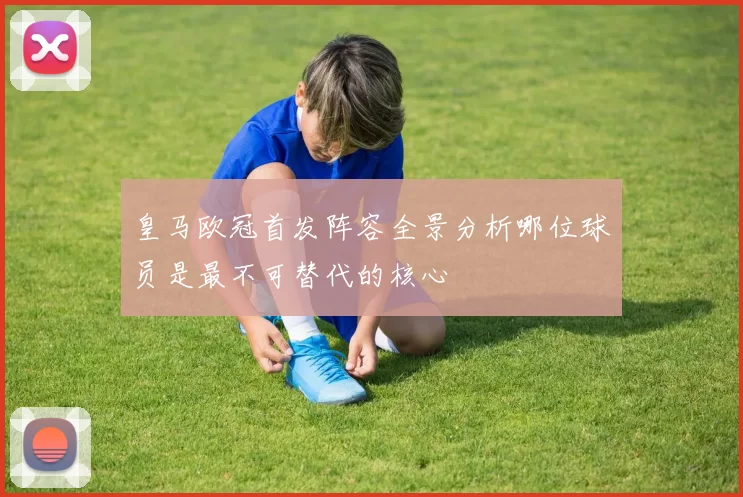 皇马欧冠首发阵容全景分析哪位球员是最不可替代的核心