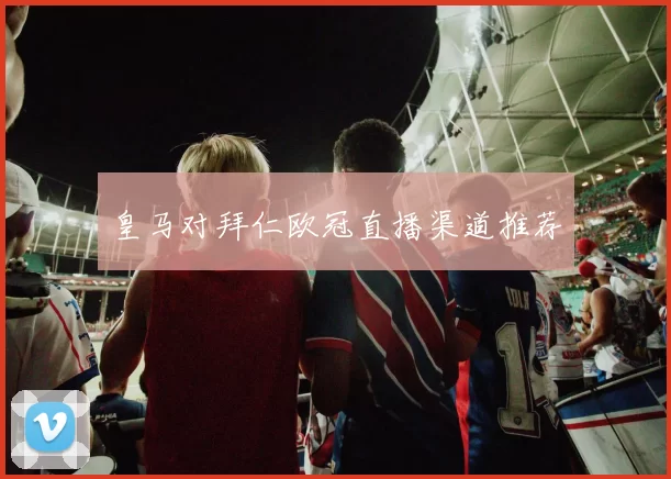 皇马对拜仁欧冠直播渠道推荐