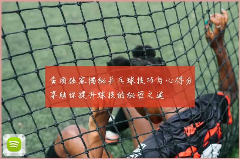 黄丽独家揭秘乒乓球技巧与心得分享助你提升球技的秘密之道