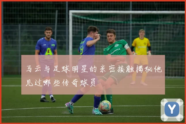 马云与足球明星的亲密接触揭秘他见过哪些传奇球员