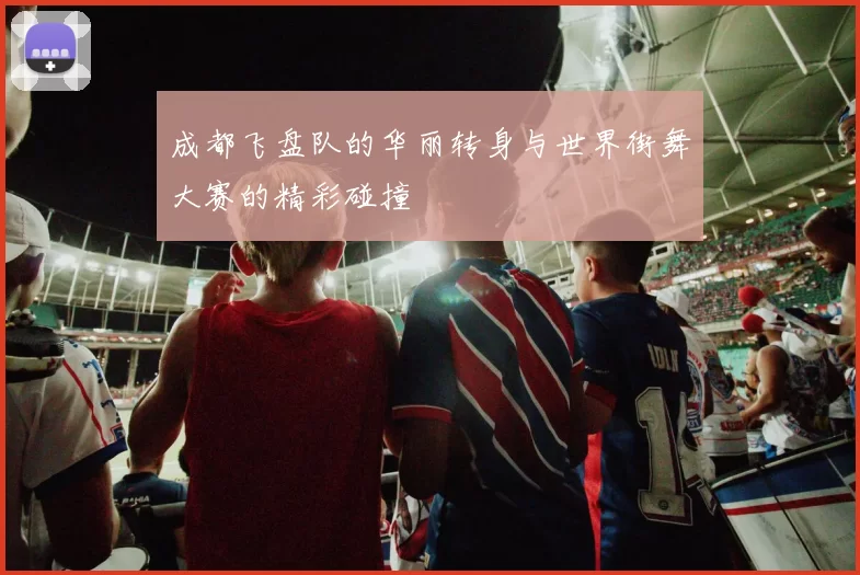 成都飞盘队的华丽转身与世界街舞大赛的精彩碰撞