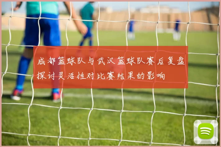 成都篮球队与武汉篮球队赛后复盘探讨灵活性对比赛结果的影响