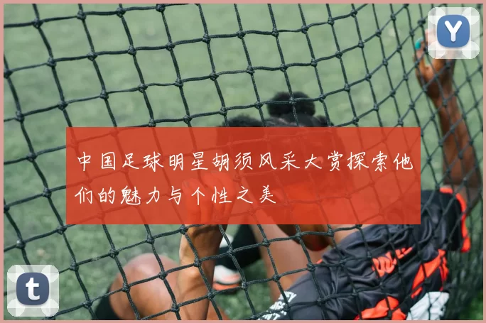 中国足球明星胡须风采大赏探索他们的魅力与个性之美