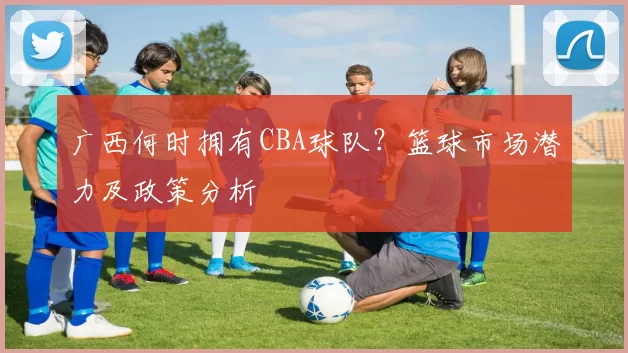 广西何时拥有CBA球队？篮球市场潜力及政策分析