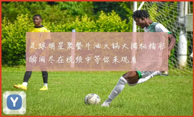 足球明星聚餐牛油火锅大揭秘精彩瞬间尽在视频中等你来观看