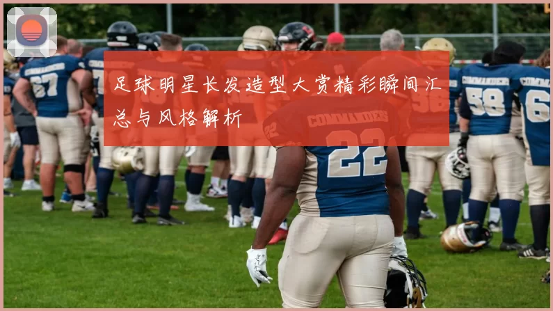 足球明星长发造型大赏精彩瞬间汇总与风格解析