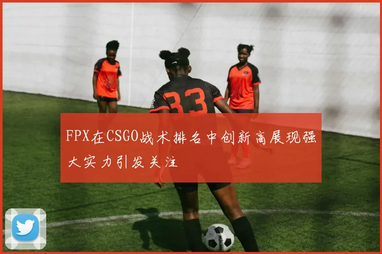 FPX在CSGO战术排名中创新高展现强大实力引发关注