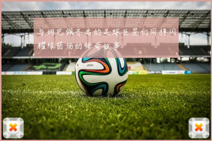 与姆巴佩齐名的足球巨星们同样闪耀绿茵场的传奇故事