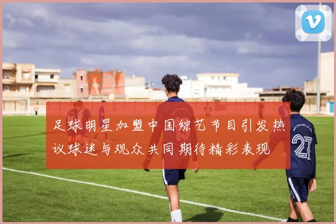 足球明星加盟中国综艺节目引发热议球迷与观众共同期待精彩表现