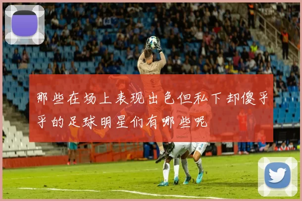 那些在场上表现出色但私下却傻乎乎的足球明星们有哪些呢