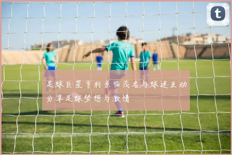 足球巨星亨利亲临茂名与球迷互动分享足球梦想与激情
