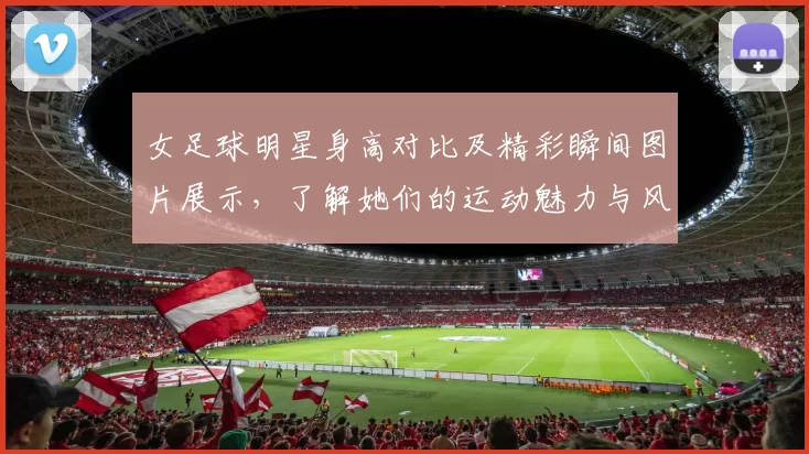 女足球明星身高对比及精彩瞬间图片展示，了解她们的运动魅力与风采