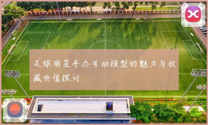 足球明星手办可动模型的魅力与收藏价值探讨