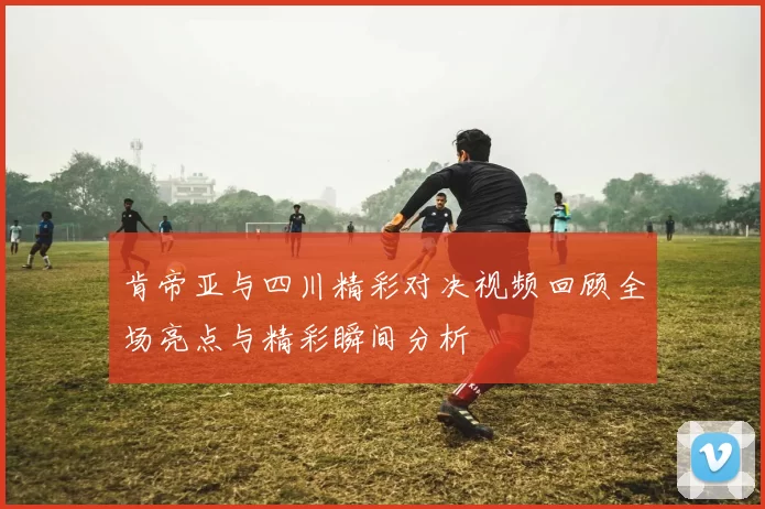 肯帝亚与四川精彩对决视频回顾全场亮点与精彩瞬间分析
