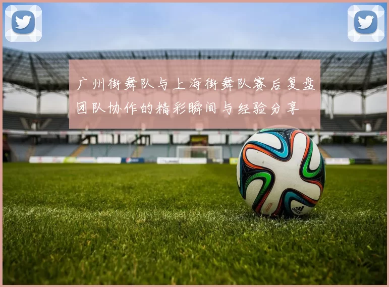 广州街舞队与上海街舞队赛后复盘团队协作的精彩瞬间与经验分享