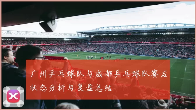 广州乒乓球队与成都乒乓球队赛后状态分析与复盘总结