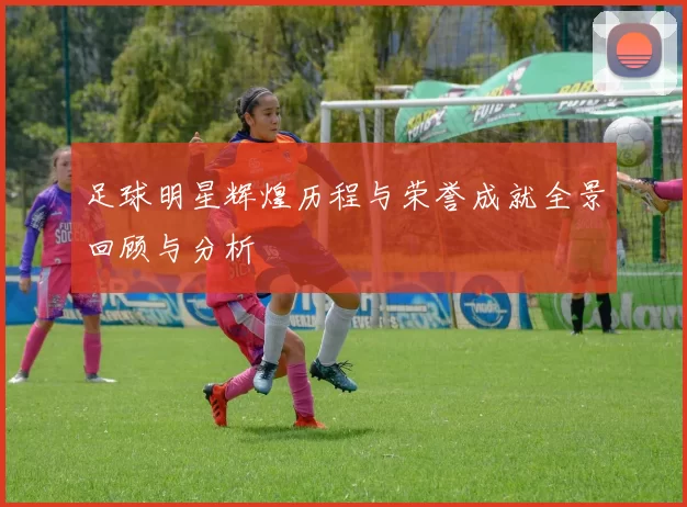 足球明星辉煌历程与荣誉成就全景回顾与分析