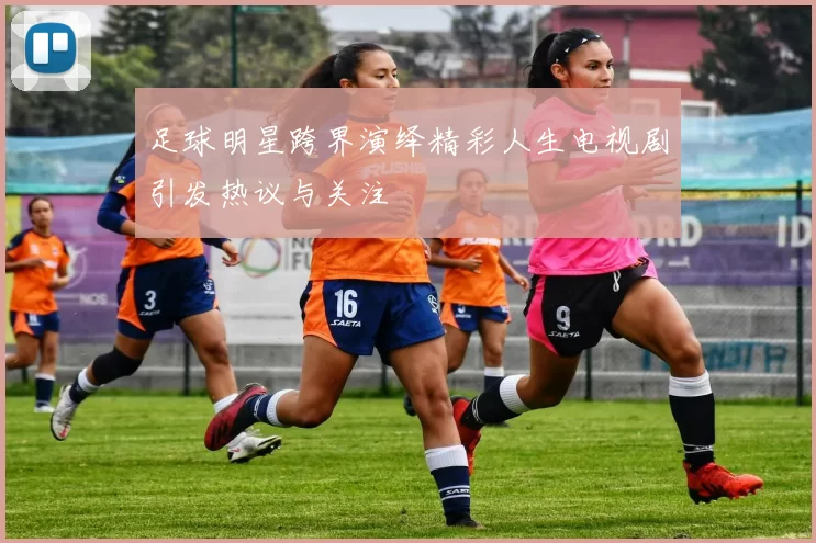 足球明星跨界演绎精彩人生电视剧引发热议与关注