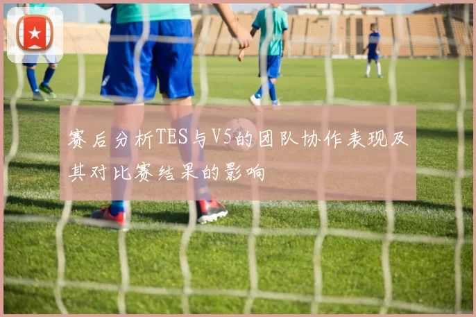 赛后分析TES与V5的团队协作表现及其对比赛结果的影响