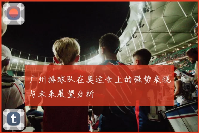 广州排球队在奥运会上的强势表现与未来展望分析