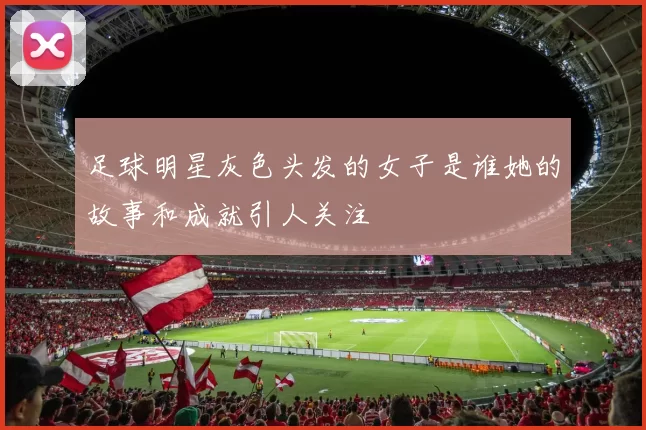 足球明星灰色头发的女子是谁她的故事和成就引人关注