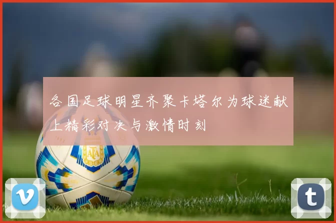 各国足球明星齐聚卡塔尔为球迷献上精彩对决与激情时刻