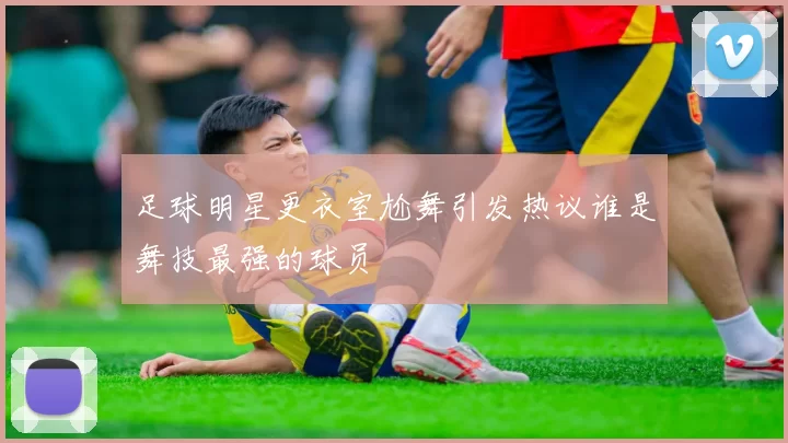 足球明星更衣室尬舞引发热议谁是舞技最强的球员