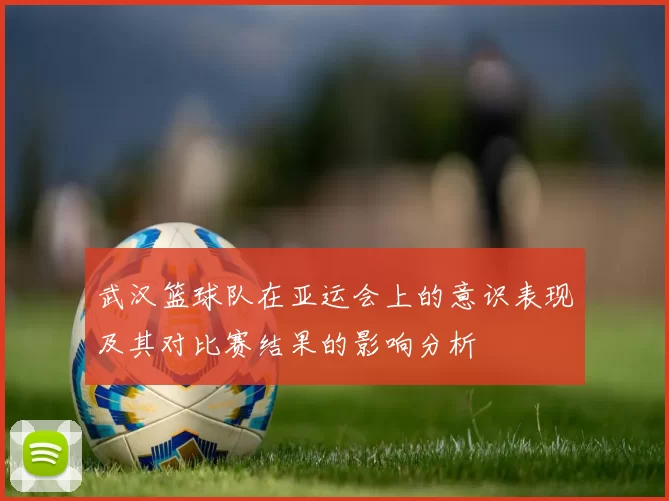 武汉篮球队在亚运会上的意识表现及其对比赛结果的影响分析