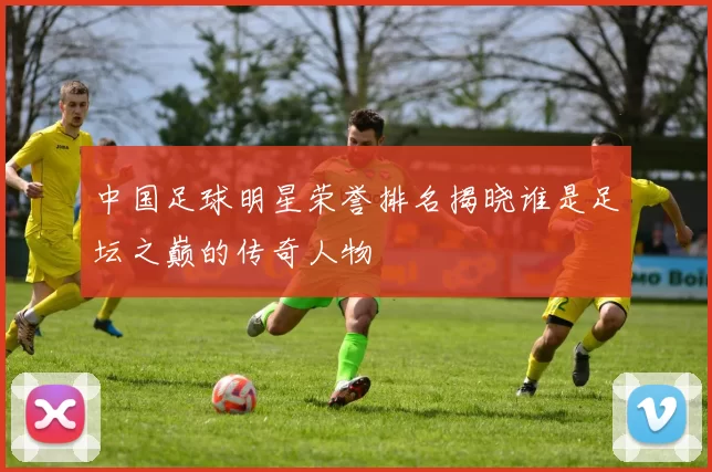 中国足球明星荣誉排名揭晓谁是足坛之巅的传奇人物
