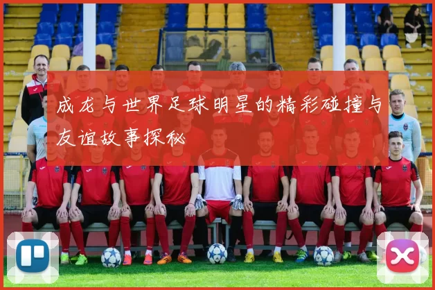 成龙与世界足球明星的精彩碰撞与友谊故事探秘