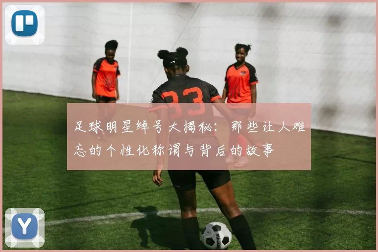 足球明星绰号大揭秘：那些让人难忘的个性化称谓与背后的故事