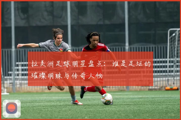 拉美洲足球明星盘点：谁是足坛的璀璨明珠与传奇人物