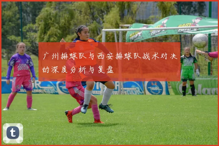广州排球队与西安排球队战术对决的深度分析与复盘