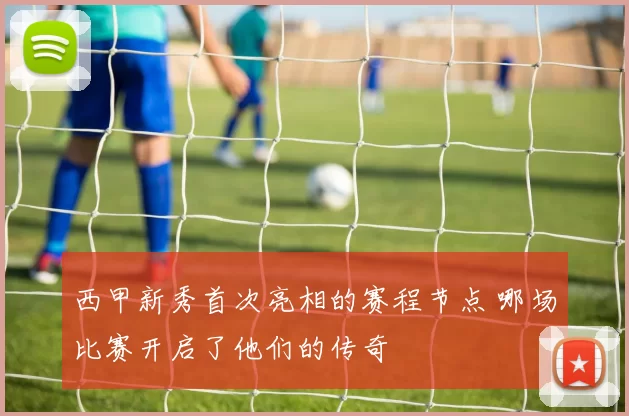 西甲新秀首次亮相的赛程节点 哪场比赛开启了他们的传奇